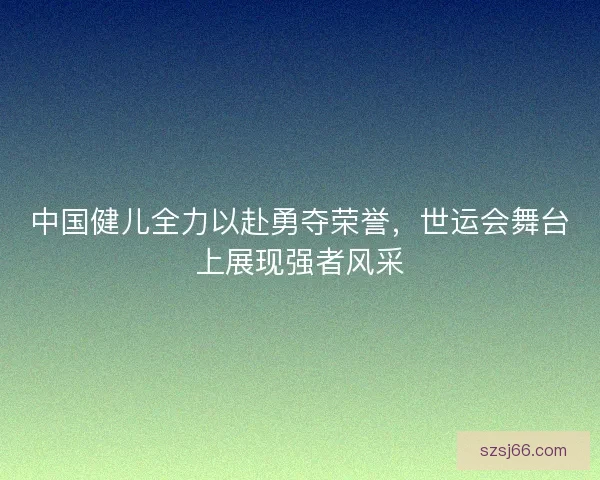 中国健儿全力以赴勇夺荣誉，世运会舞台上展现强者风采